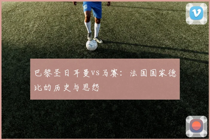 巴黎圣日耳曼vs马赛:法国国家德比的历史与恩怨