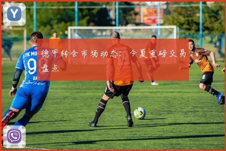 德甲转会市场动态:今夏重磅交易盘点