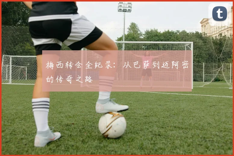 梅西转会全纪录:从巴萨到迈阿密的传奇之路