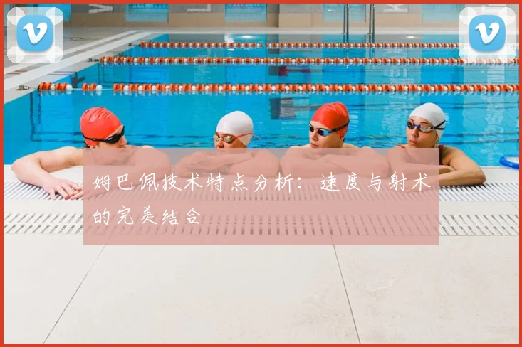姆巴佩技术特点分析：速度与射术的完美结合